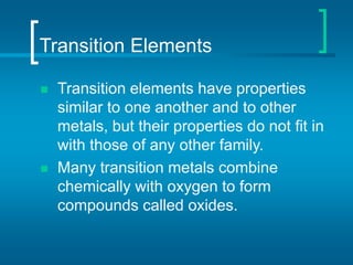 Transition Elements
 Transition elements have properties
similar to one another and to other
metals, but their properties do not fit in
with those of any other family.
 Many transition metals combine
chemically with oxygen to form
compounds called oxides.
 