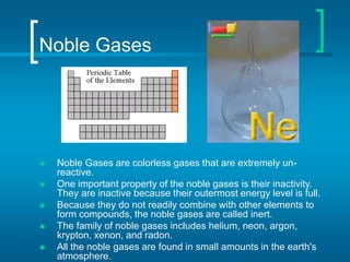 Noble Gases
 Noble Gases are colorless gases that are extremely un-
reactive.
 One important property of the noble gases is their inactivity.
They are inactive because their outermost energy level is full.
 Because they do not readily combine with other elements to
form compounds, the noble gases are called inert.
 The family of noble gases includes helium, neon, argon,
krypton, xenon, and radon.
 All the noble gases are found in small amounts in the earth's
atmosphere.
 