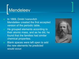 Mendeleev
 In 1869, Dmitri Ivanovitch
Mendeléev created the first accepted
version of the periodic table.
 He grouped elements according to
their atomic mass, and as he did, he
found that the families had similar
chemical properties.
 Blank spaces were left open to add
the new elements he predicted
would occur.
 