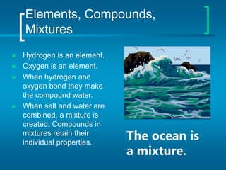 Elements, Compounds,
Mixtures
 Hydrogen is an element.
 Oxygen is an element.
 When hydrogen and
oxygen bond they make
the compound water.
 When salt and water are
combined, a mixture is
created. Compounds in
mixtures retain their
individual properties.
The ocean is
a mixture.
 