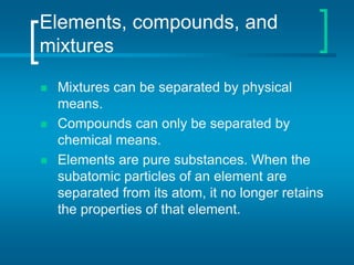 Elements, compounds, and
mixtures
 Mixtures can be separated by physical
means.
 Compounds can only be separated by
chemical means.
 Elements are pure substances. When the
subatomic particles of an element are
separated from its atom, it no longer retains
the properties of that element.
 