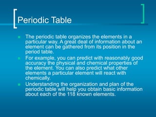 Periodic Table
 The periodic table organizes the elements in a
particular way. A great deal of information about an
element can be gathered from its position in the
period table.
 For example, you can predict with reasonably good
accuracy the physical and chemical properties of
the element. You can also predict what other
elements a particular element will react with
chemically.
 Understanding the organization and plan of the
periodic table will help you obtain basic information
about each of the 118 known elements.
 