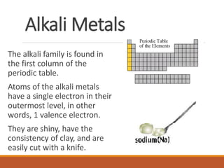 Alkali Metals
The alkali family is found in
the first column of the
periodic table.
Atoms of the alkali metals
have a single electron in their
outermost level, in other
words, 1 valence electron.
They are shiny, have the
consistency of clay, and are
easily cut with a knife.
 