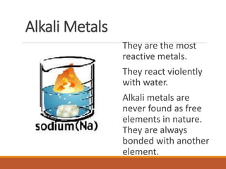 Alkali Metals
They are the most
reactive metals.
They react violently
with water.
Alkali metals are
never found as free
elements in nature.
They are always
bonded with another
element.
 