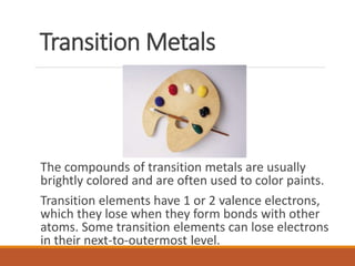 Transition Metals
The compounds of transition metals are usually
brightly colored and are often used to color paints.
Transition elements have 1 or 2 valence electrons,
which they lose when they form bonds with other
atoms. Some transition elements can lose electrons
in their next-to-outermost level.
 