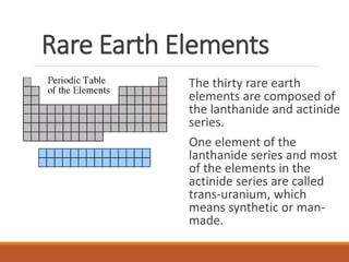 Rare Earth Elements
The thirty rare earth
elements are composed of
the lanthanide and actinide
series.
One element of the
lanthanide series and most
of the elements in the
actinide series are called
trans-uranium, which
means synthetic or man-
made.
 