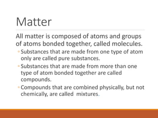 Matter
All matter is composed of atoms and groups
of atoms bonded together, called molecules.
◦ Substances that are made from one type of atom
only are called pure substances.
◦ Substances that are made from more than one
type of atom bonded together are called
compounds.
◦ Compounds that are combined physically, but not
chemically, are called mixtures.
 