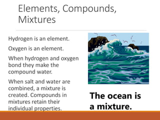 Elements, Compounds,
Mixtures
Hydrogen is an element.
Oxygen is an element.
When hydrogen and oxygen
bond they make the
compound water.
When salt and water are
combined, a mixture is
created. Compounds in
mixtures retain their
individual properties.
The ocean is
a mixture.
 