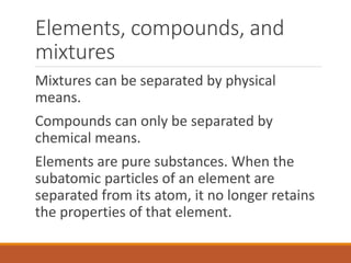 Elements, compounds, and
mixtures
Mixtures can be separated by physical
means.
Compounds can only be separated by
chemical means.
Elements are pure substances. When the
subatomic particles of an element are
separated from its atom, it no longer retains
the properties of that element.
 
