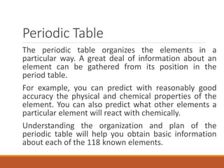 Periodic Table
The periodic table organizes the elements in a
particular way. A great deal of information about an
element can be gathered from its position in the
period table.
For example, you can predict with reasonably good
accuracy the physical and chemical properties of the
element. You can also predict what other elements a
particular element will react with chemically.
Understanding the organization and plan of the
periodic table will help you obtain basic information
about each of the 118 known elements.
 