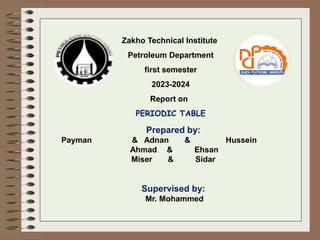 Zakho Technical Institute
Petroleum Department
first semester
2023-2024
Report on
PERIODIC TABLE
Prepared by:
Payman & Adnan & Hussein
Ahmad & Ehsan
Miser & Sidar
Supervised by:
Mr. Mohammed
 