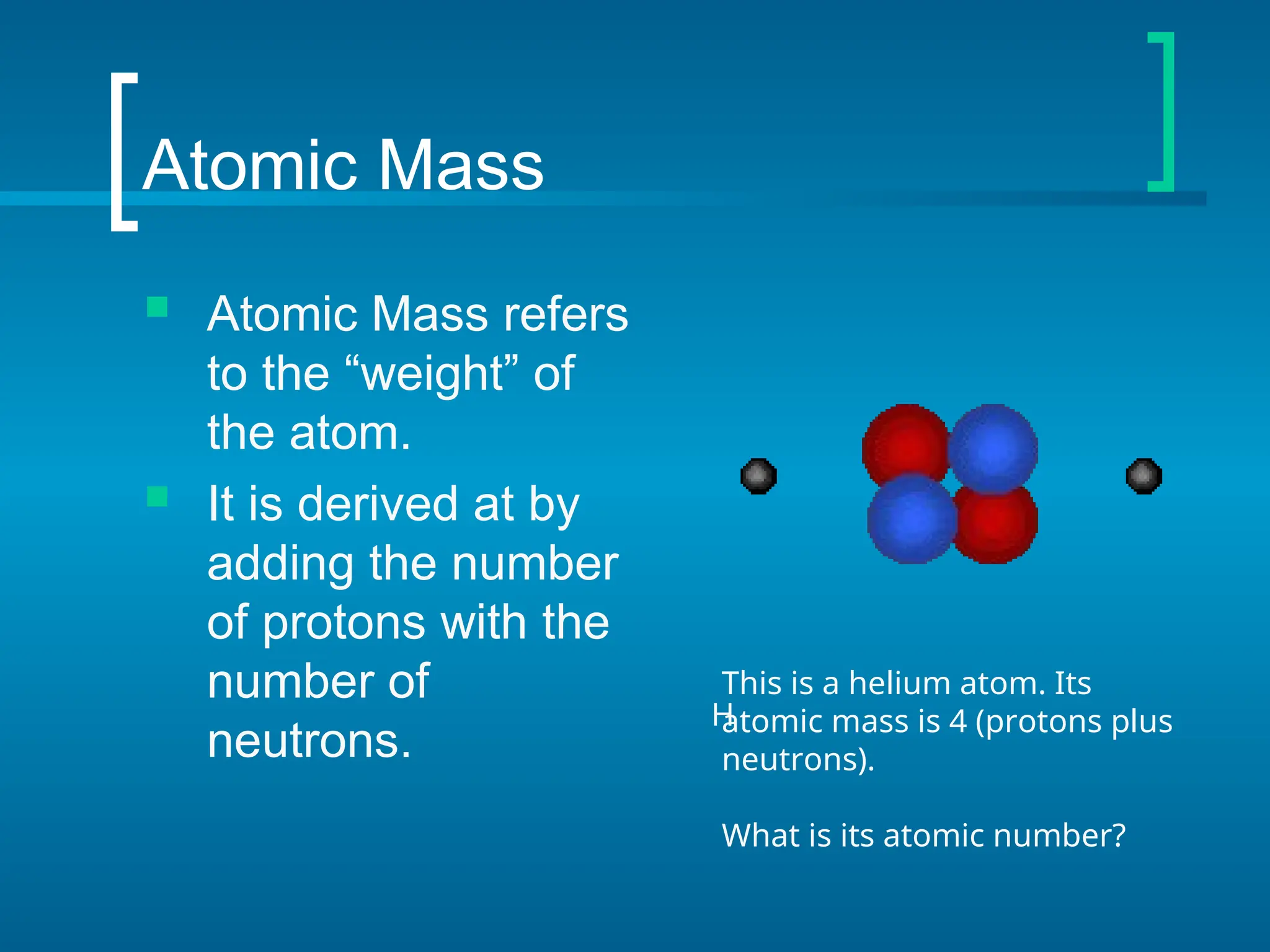 Atomic Mass
 Atomic Mass refers
to the “weight” of
the atom.
 It is derived at by
adding the number
of protons with the
number of
neutrons.
H
This is a helium atom. Its
atomic mass is 4 (protons plus
neutrons).
What is its atomic number?
 