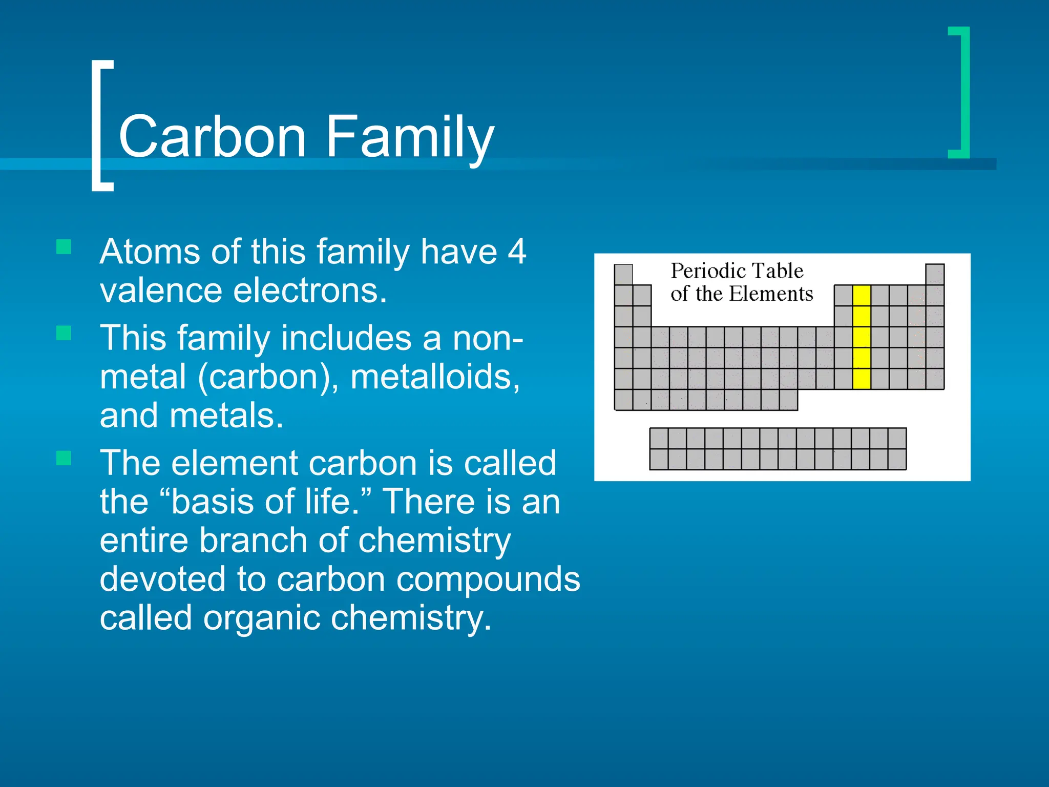Carbon Family
 Atoms of this family have 4
valence electrons.
 This family includes a non-
metal (carbon), metalloids,
and metals.
 The element carbon is called
the “basis of life.” There is an
entire branch of chemistry
devoted to carbon compounds
called organic chemistry.
 