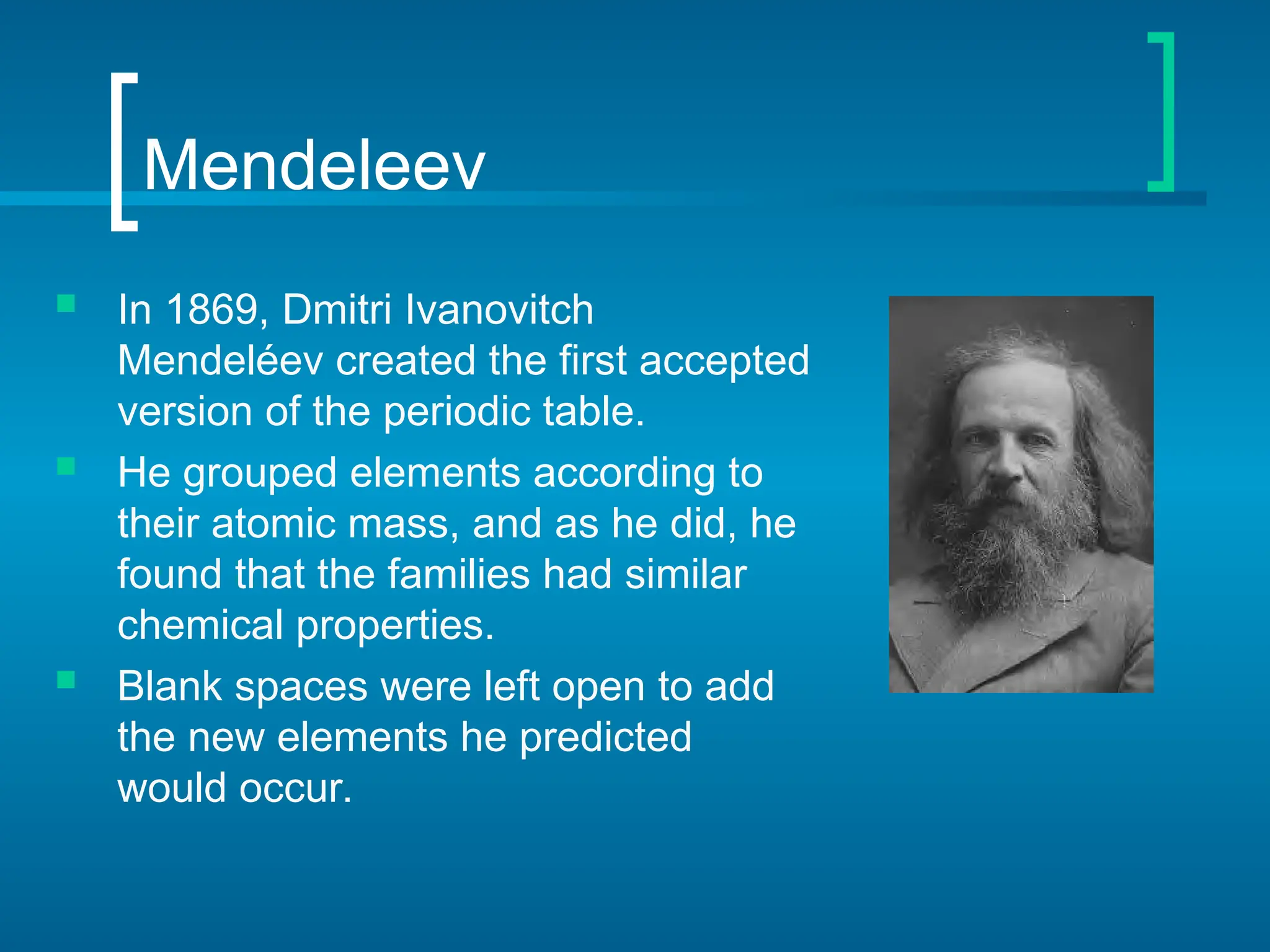 Mendeleev
 In 1869, Dmitri Ivanovitch
Mendeléev created the first accepted
version of the periodic table.
 He grouped elements according to
their atomic mass, and as he did, he
found that the families had similar
chemical properties.
 Blank spaces were left open to add
the new elements he predicted
would occur.
 
