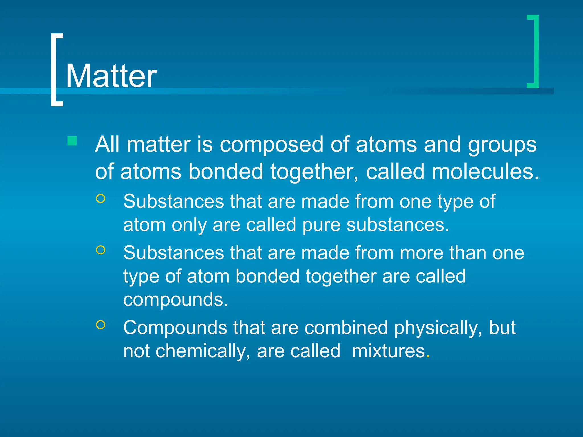 Matter
 All matter is composed of atoms and groups
of atoms bonded together, called molecules.
 Substances that are made from one type of
atom only are called pure substances.
 Substances that are made from more than one
type of atom bonded together are called
compounds.
 Compounds that are combined physically, but
not chemically, are called mixtures.
 