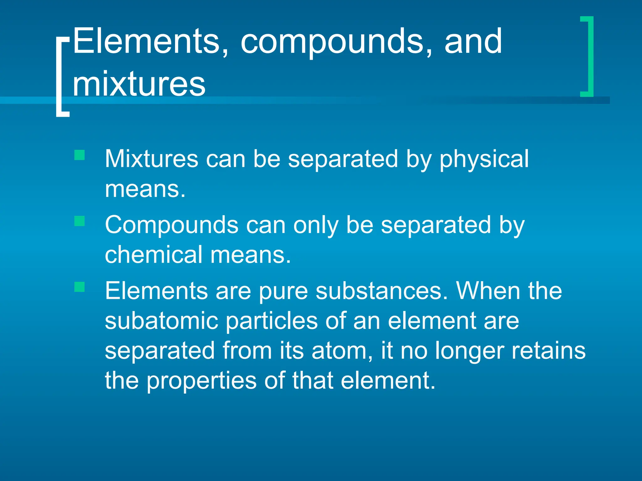 Elements, compounds, and
mixtures
 Mixtures can be separated by physical
means.
 Compounds can only be separated by
chemical means.
 Elements are pure substances. When the
subatomic particles of an element are
separated from its atom, it no longer retains
the properties of that element.
 