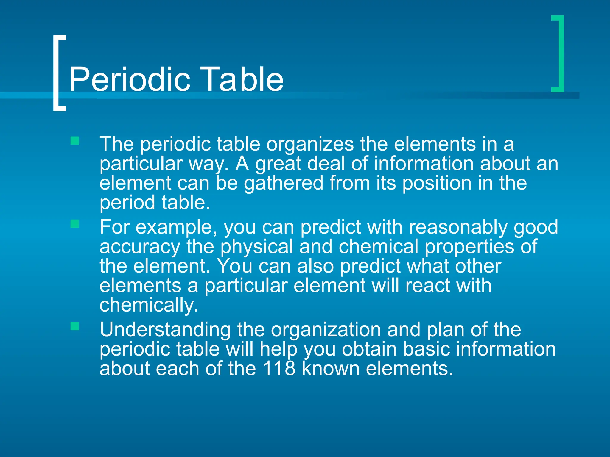 Periodic Table
 The periodic table organizes the elements in a
particular way. A great deal of information about an
element can be gathered from its position in the
period table.
 For example, you can predict with reasonably good
accuracy the physical and chemical properties of
the element. You can also predict what other
elements a particular element will react with
chemically.
 Understanding the organization and plan of the
periodic table will help you obtain basic information
about each of the 118 known elements.
 