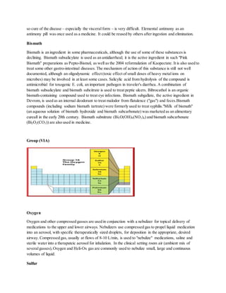 so cure of the disease – especially the visceral form – is very difficult. Elemental antimony as an
antimony pill was once used as a medicine. It could be reused by others after ingestion and elimination.
Bismuth
Bismuth is an ingredient in some pharmaceuticals, although the use of some of these substances is
declining. Bismuth subsalicylate is used as an antidiarrheal; it is the active ingredient in such "Pink
Bismuth" preparations as Pepto-Bismol, as well as the 2004 reformulation of Kaopectate. It is also used to
treat some other gastro-intestinal diseases. The mechanism of action of this substance is still not well
documented, although an oligodynamic effect (toxic effect of small doses of heavy metal ions on
microbes) may be involved in at least some cases. Salicylic acid from hydrolysis of the compound is
antimicrobial for toxogenic E. coli, an important pathogen in traveler's diarrhea. A combination of
bismuth subsalicylate and bismuth subcitrate is used to treat peptic ulcers. Bibrocathol is an organic
bismuth-containing compound used to treat eye infections. Bismuth subgallate, the active ingredient in
Devrom, is used as an internal deodorant to treat malodor from flatulence ("gas") and feces.Bismuth
compounds (including sodium bismuth tartrate) were formerly used to treat syphilis."Milk of bismuth"
(an aqueous solution of bismuth hydroxide and bismuth subcarbonate) was marketed as an alimentary
cureall in the early 20th century. Bismuth subnitrate (Bi5O(OH)9(NO3)4) and bismuth subcarbonate
(Bi2O2(CO3)) are also used in medicine.
Group (VIA)
Oxygen
Oxygen and other compressed gasses are used in conjunction with a nebulizer for topical delivery of
medications to the upper and lower airways. Nebulizers use compressed gas to propel liquid medication
into an aerosol, with specific therapeutically sized droplets, for deposition in the appropriate, desired
airway. Compressed gas, usually at flows of 8-10 L/min, is used to "nebulize" medications, saline and
sterile water into a theraputeic aerosol for inhalation. In the clinical setting room air (ambient mix of
severalgasses),Oxygen and Heli-Ox gas are commonly used to nebulize small, large and continuous
volumes of liquid.
Sulfur
 