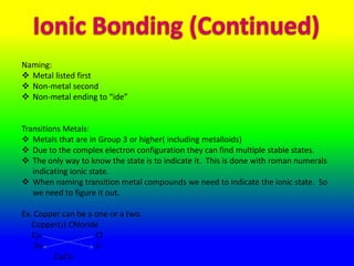 Naming:
 Metal listed first
 Non-metal second
 Non-metal ending to “ide”


Transitions Metals:
 Metals that are in Group 3 or higher( including metalloids)
 Due to the complex electron configuration they can find multiple stable states.
 The only way to know the state is to indicate it. This is done with roman numerals
   indicating ionic state.
 When naming transition metal compounds we need to indicate the ionic state. So
   we need to figure it out.

Ex. Copper can be a one or a two.
   Copper(2) Chloride
   Cu               Cl
    2+              1-
        CuCl2
 