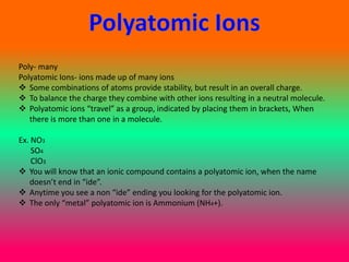 Poly- many
Polyatomic Ions- ions made up of many ions
 Some combinations of atoms provide stability, but result in an overall charge.
 To balance the charge they combine with other ions resulting in a neutral molecule.
 Polyatomic ions “travel” as a group, indicated by placing them in brackets, When
   there is more than one in a molecule.

Ex. NO3
    SO4
    ClO3
 You will know that an ionic compound contains a polyatomic ion, when the name
   doesn’t end in “ide”.
 Anytime you see a non “ide” ending you looking for the polyatomic ion.
 The only “metal” polyatomic ion is Ammonium (NH4+).
 