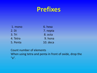 1. mono                 6. hexa
2. Di                   7. nepta
3. Tri                   8. octa
4. Tetra                 9. hona
5. Penta                10. deca

Count number of elements
When using tetra and penta in front of oxide, drop the
“a”.
 