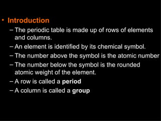 Introduction The periodic table is made up of rows of elements and columns. An element is identified by its chemical symbol. The number above the symbol is the atomic number The number below the symbol is the rounded atomic weight of the element. A row is called a period A column is called a group