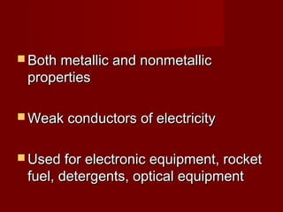 Both metallic and nonmetallic
 properties

 Weak conductors of electricity


 Used for electronic equipment, rocket
 fuel, detergents, optical equipment
 