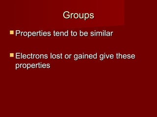 Groups
 Properties tend to be similar


 Electrons lost or gained give these
 properties
 