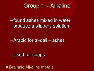 Group 1 – Alkaline

  – found ashes mixed in water
    produce a slippery solution


  – Arabic for al-qali – ashes


  – Used for soaps

 Brainaic Alkaline Metals
 