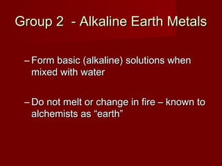 Group 2 - Alkaline Earth Metals

 – Form basic (alkaline) solutions when
   mixed with water


 – Do not melt or change in fire – known to
   alchemists as “earth”
 