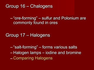 Group 16 – Chalogens

 – “ore-forming” – sulfur and Polonium are
   commonly found in ores


Group 17 – Halogens

 – “salt-forming” – forms various salts
 – Halogen lamps – iodine and bromine
 – Comparing Halogens
 