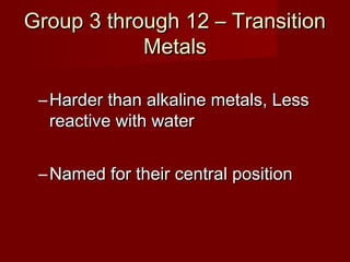 Group 3 through 12 – Transition
            Metals

 – Harder than alkaline metals, Less
   reactive with water


 – Named for their central position
 