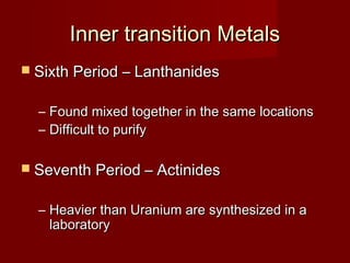 Inner transition Metals
 Sixth Period – Lanthanides


  – Found mixed together in the same locations
  – Difficult to purify

 Seventh Period – Actinides


  – Heavier than Uranium are synthesized in a
    laboratory
 