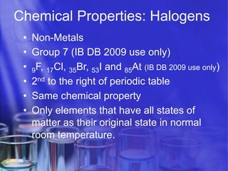 Chemical Properties: Halogens
• 
• 
• 
• 
• 
• 

Non-Metals
Group 7 (IB DB 2009 use only)
9F, 17Cl, 35Br, 53I and 85At (IB DB 2009 use only)
2nd to the right of periodic table
Same chemical property
Only elements that have all states of
matter as their original state in normal
room temperature.

 