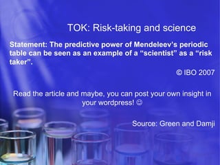 TOK: Risk-taking and science
Statement: The predictive power of Mendeleev’s periodic
table can be seen as an example of a “scientist” as a “risk
taker”.
© IBO 2007
Read the article and maybe, you can post your own insight in
your wordpress! J
Source: Green and Damji

 