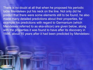 There is no doubt at all that when he proposed his periodic
table Mendeleev put his neck on the line. Not only did he
predict that there were some elements still to be found, he also
made many detailed predictions about their properties, for
example his predictions with regard to Germanium (which
Mendeleev referred to as eka-silicon) are given below, along
with the properties it was found to have after its discovery in
1886, about 15 years after it had been predicted by Mendeleev.

 