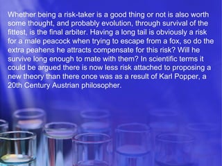 Whether being a risk-taker is a good thing or not is also worth
some thought, and probably evolution, through survival of the
fittest, is the final arbiter. Having a long tail is obviously a risk
for a male peacock when trying to escape from a fox, so do the
extra peahens he attracts compensate for this risk? Will he
survive long enough to mate with them? In scientific terms it
could be argued there is now less risk attached to proposing a
new theory than there once was as a result of Karl Popper, a
20th Century Austrian philosopher.

 
