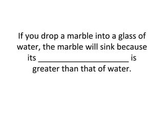 If you drop a marble into a glass of
water, the marble will sink because
its ____________________ is
greater than that of water.

 