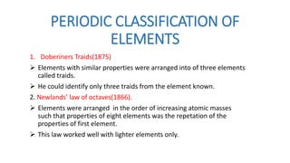 PERIODIC CLASSIFICATION OF
ELEMENTS
1. Doberiners Traids(1875)
 Elements with similar properties were arranged into of three elements
called traids.
 He could identify only three traids from the element known.
2. Newlands’ law of octaves(1866).
 Elements were arranged in the order of increasing atomic masses
such that properties of eight elements was the repetation of the
properties of first element.
 This law worked well with lighter elements only.
 