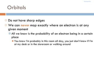 Orbitals Do not have sharp edges We can  never  map exactly where an electron is at any given moment All we know is the probability of an electron being in a certain place You know I’m probably in this room all day, you just don’t know if I’m at my desk or in the storeroom or walking around 