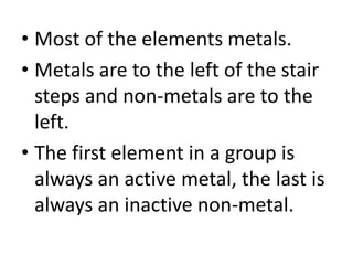 • Most of the elements metals.
• Metals are to the left of the stair
  steps and non-metals are to the
  left.
• The first element in a group is
  always an active metal, the last is
  always an inactive non-metal.
 