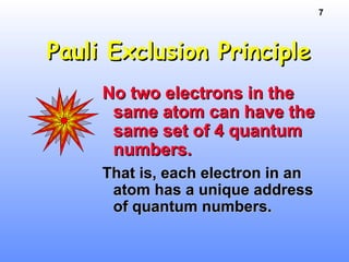 7
Pauli Exclusion PrinciplePauli Exclusion Principle
No two electrons in theNo two electrons in the
same atom can have thesame atom can have the
same set of 4 quantumsame set of 4 quantum
numbers.numbers.
That is, each electron in anThat is, each electron in an
atom has a unique addressatom has a unique address
of quantum numbers.of quantum numbers.
 