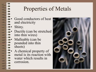 Properties of Metals
• Good conductors of heat
and electricity
• Shiny.
• Ductile (can be stretched
into thin wires)
• Malleable (can be
pounded into thin
sheets)
• A chemical property of
metal is its reaction with
water which results in
corrosion.
 
