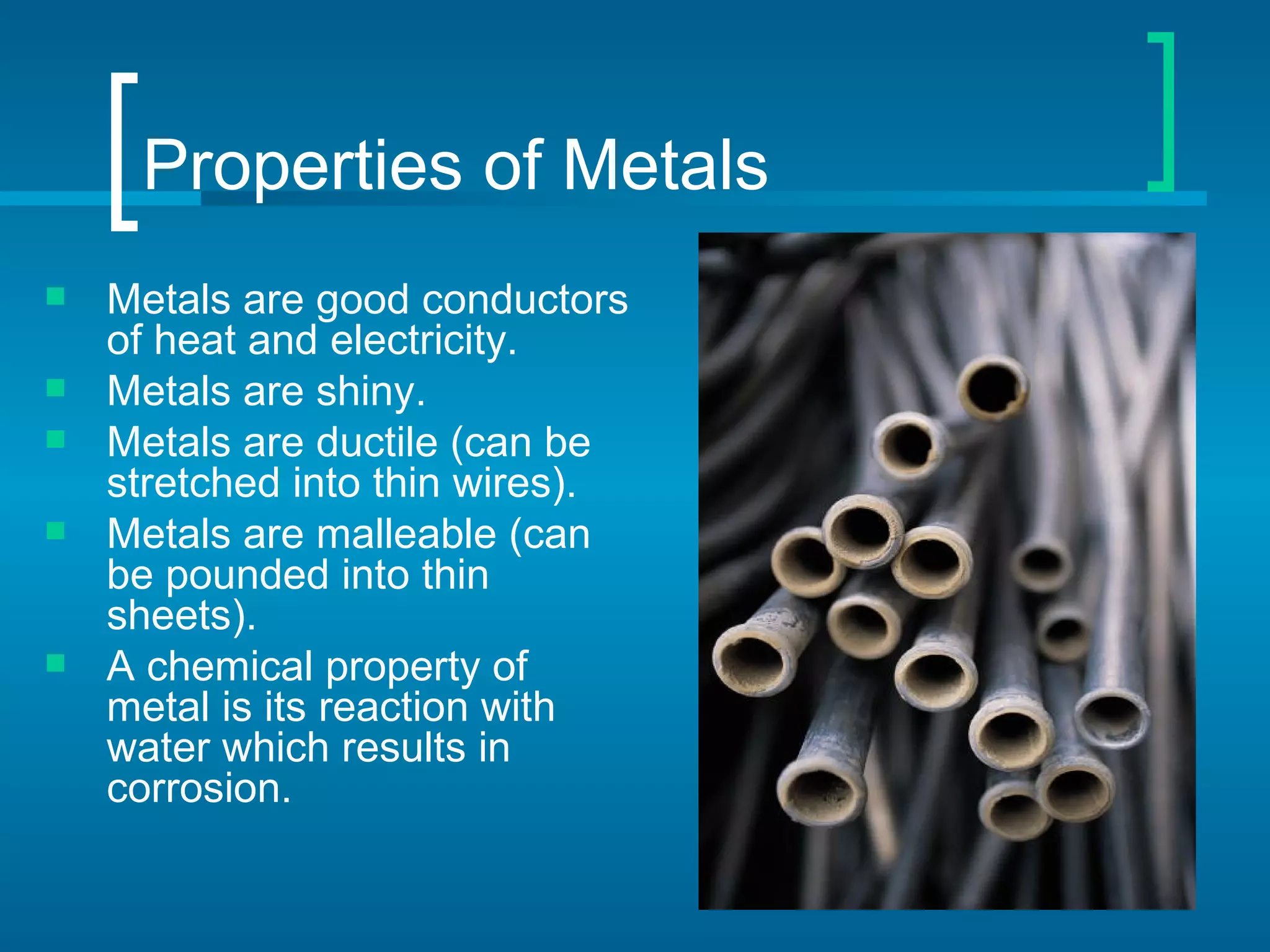 Properties of Metals
   Metals are good conductors
    of heat and electricity.
   Metals are shiny.
   Metals are ductile (can be
    stretched into thin wires).
   Metals are malleable (can
    be pounded into thin
    sheets).
   A chemical property of
    metal is its reaction with
    water which results in
    corrosion.
 