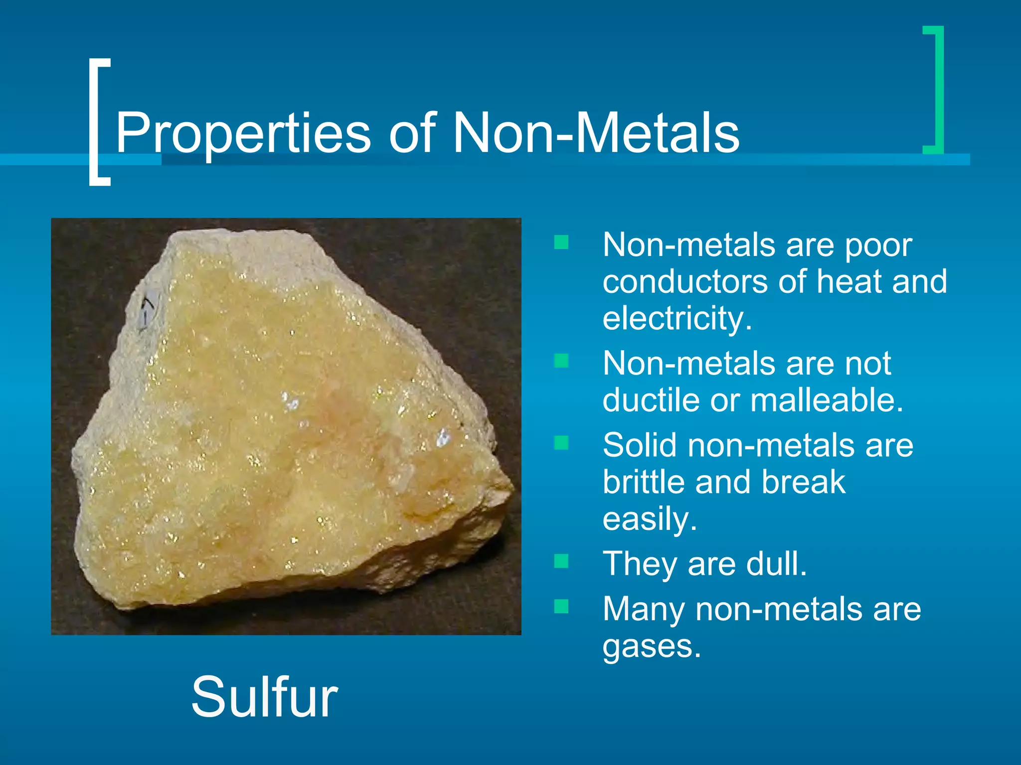 Properties of Non-Metals
                   Non-metals are poor
                    conductors of heat and
                    electricity.
                   Non-metals are not
                    ductile or malleable.
                   Solid non-metals are
                    brittle and break
                    easily.
                   They are dull.
                   Many non-metals are
                    gases.
  Sulfur
 