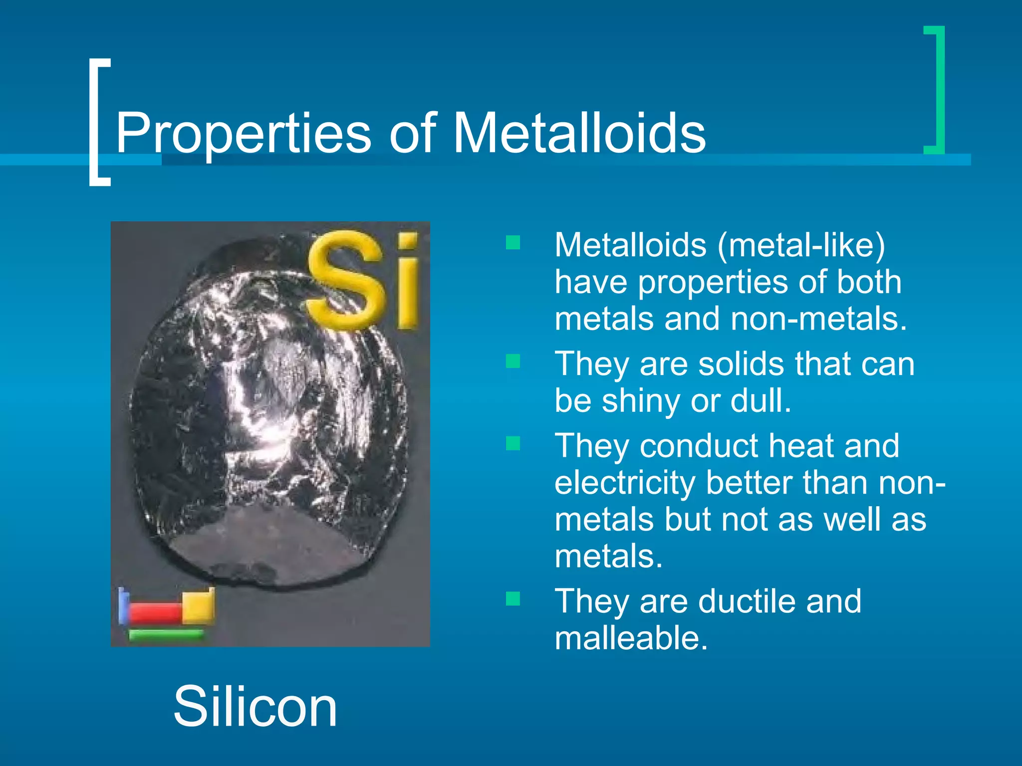 Properties of Metalloids
                  Metalloids (metal-like)
                   have properties of both
                   metals and non-metals.
                  They are solids that can
                   be shiny or dull.
                  They conduct heat and
                   electricity better than non-
                   metals but not as well as
                   metals.
                  They are ductile and
                   malleable.

  Silicon
 