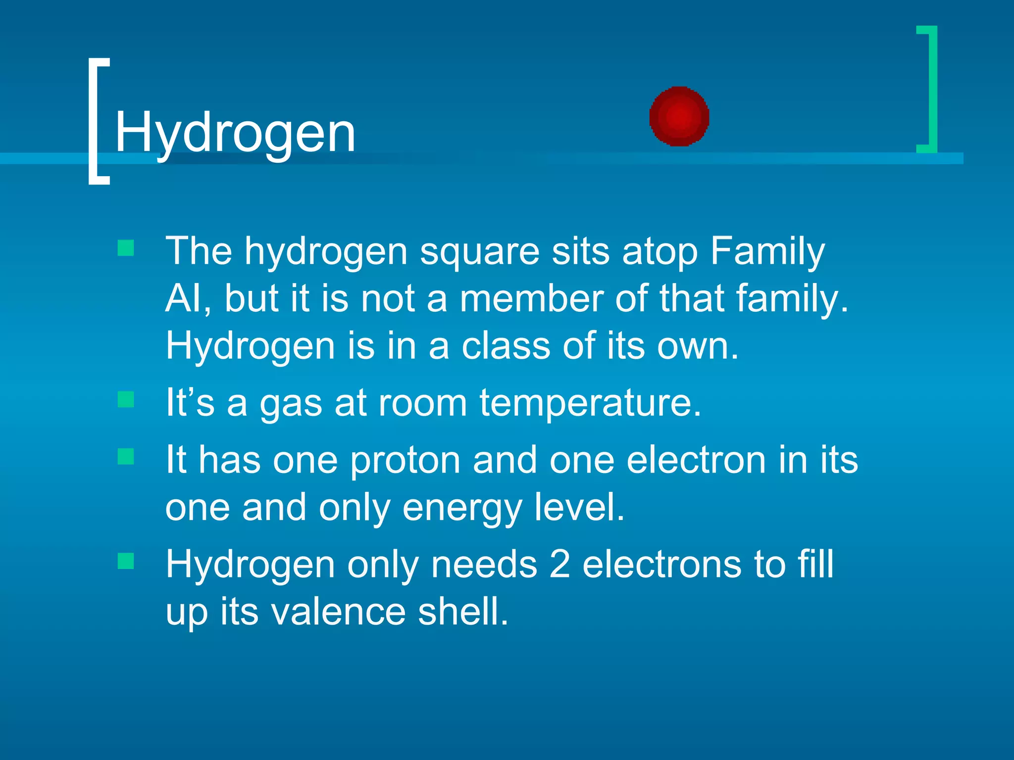 Hydrogen
   The hydrogen square sits atop Family
    AI, but it is not a member of that family.
    Hydrogen is in a class of its own.
   It’s a gas at room temperature.
   It has one proton and one electron in its
    one and only energy level.
   Hydrogen only needs 2 electrons to fill
    up its valence shell.
 