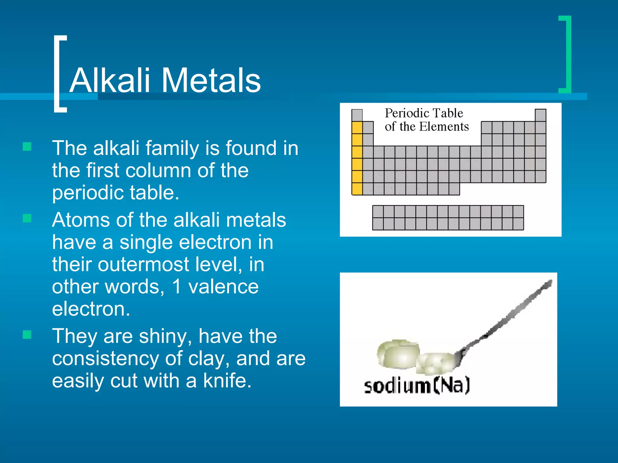 Alkali Metals
   The alkali family is found in
    the first column of the
    periodic table.
   Atoms of the alkali metals
    have a single electron in
    their outermost level, in
    other words, 1 valence
    electron.
   They are shiny, have the
    consistency of clay, and are
    easily cut with a knife.
 
