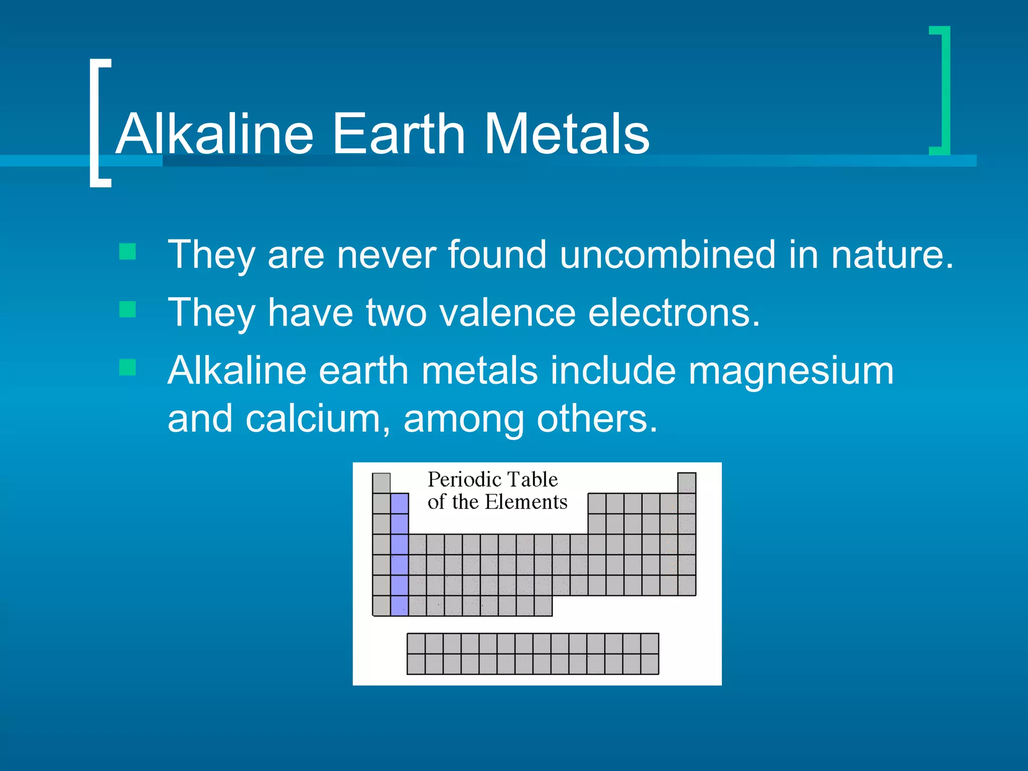 Alkaline Earth Metals
   They are never found uncombined in nature.
   They have two valence electrons.
   Alkaline earth metals include magnesium
    and calcium, among others.
 