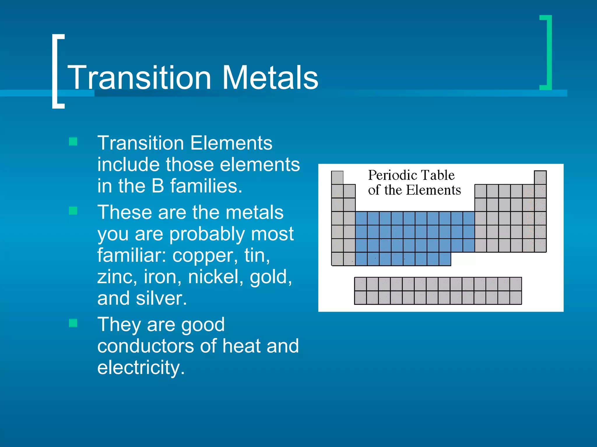 Transition Metals
   Transition Elements
    include those elements
    in the B families.
   These are the metals
    you are probably most
    familiar: copper, tin,
    zinc, iron, nickel, gold,
    and silver.
   They are good
    conductors of heat and
    electricity.
 